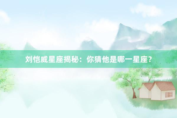 刘恺威星座揭秘：你猜他是哪一星座？