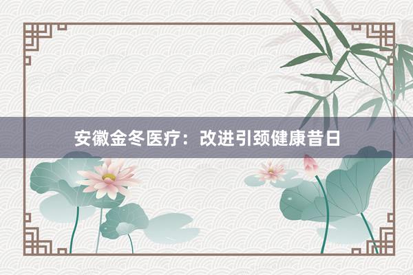 安徽金冬医疗：改进引颈健康昔日